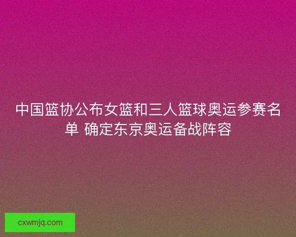 中国篮协公布女篮和三人篮球奥运参赛名单 确定东京奥运备战阵容