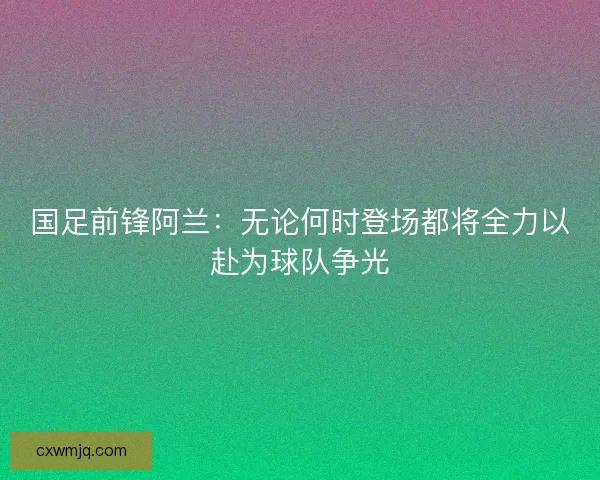 国足前锋阿兰：无论何时登场都将全力以赴为球队争光